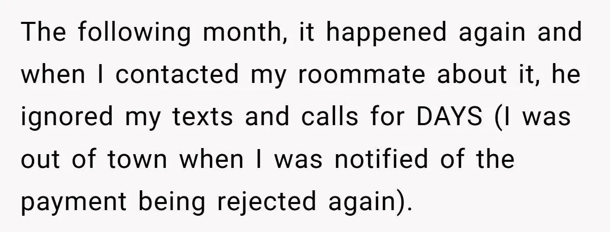 The following month, it happened again and when I contacted my roommate about it, he ignored my texts and calls for DAYS (I was out of town when I was...