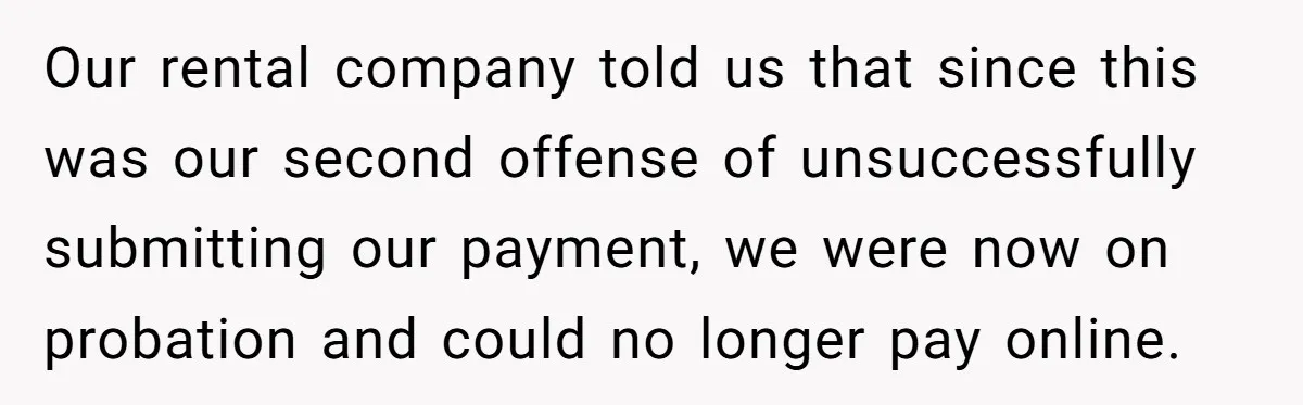 Our rental company told us that since this was our second offense of unsuccessfully submitting our payment, we were now on probation and could no longer pay online.