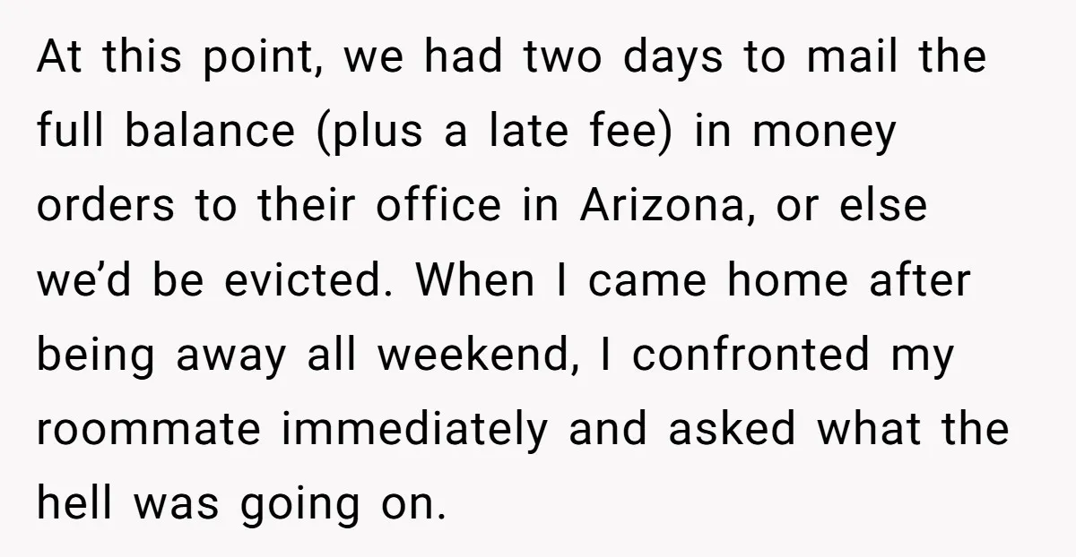 At this point, we had two days to mail the full balance (plus a late fee) in money orders to their office in Arizona, or else we’d be evicted. When...