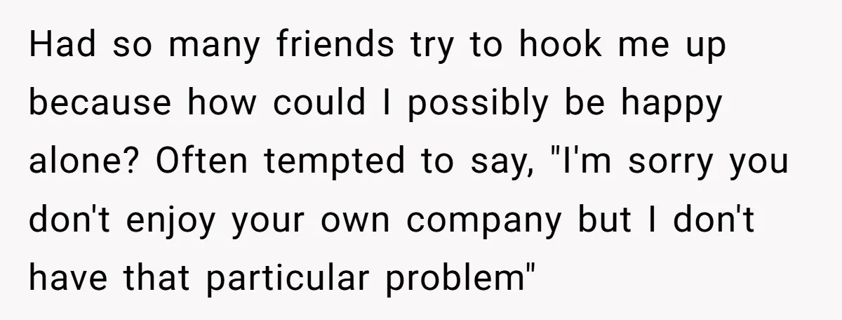 Had so many friends try to hook me up because how could I possibly be happy alone? Often tempted to say, "I'm sorry you don't enjoy your own company but...