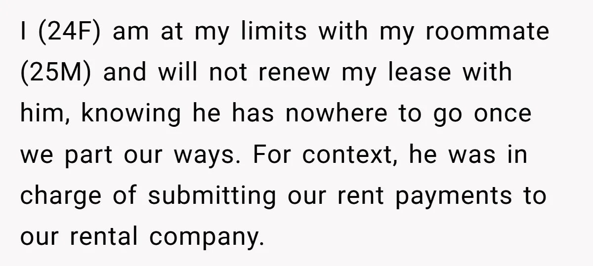 I (24F) am at my limits with my roommate (25M) and will not renew my lease with him, knowing he has nowhere to go once we part our ways. For...