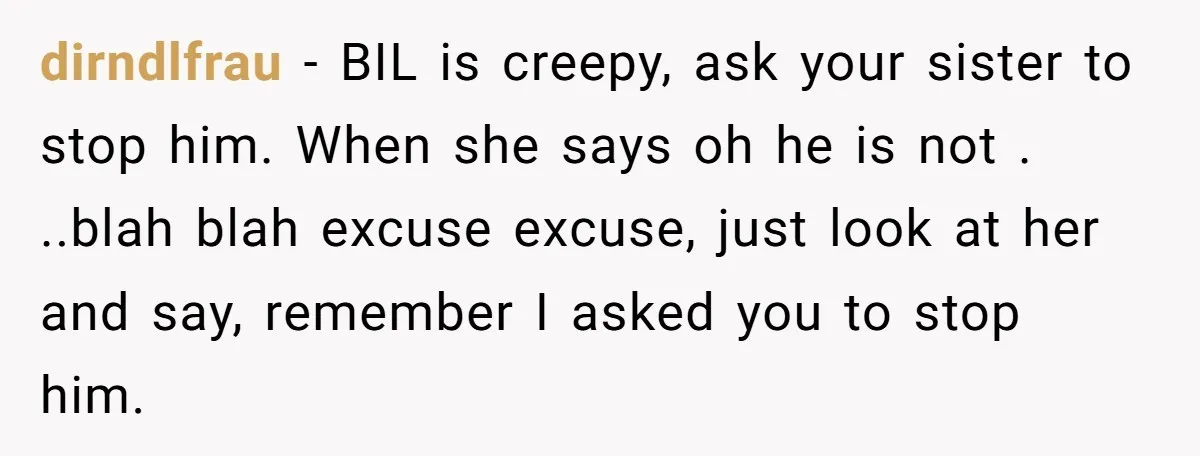 dirndlfrau − BIL is creepy, ask your sister to stop him. When she says oh he is not . ..blah blah excuse excuse, just look at her and say, remember...