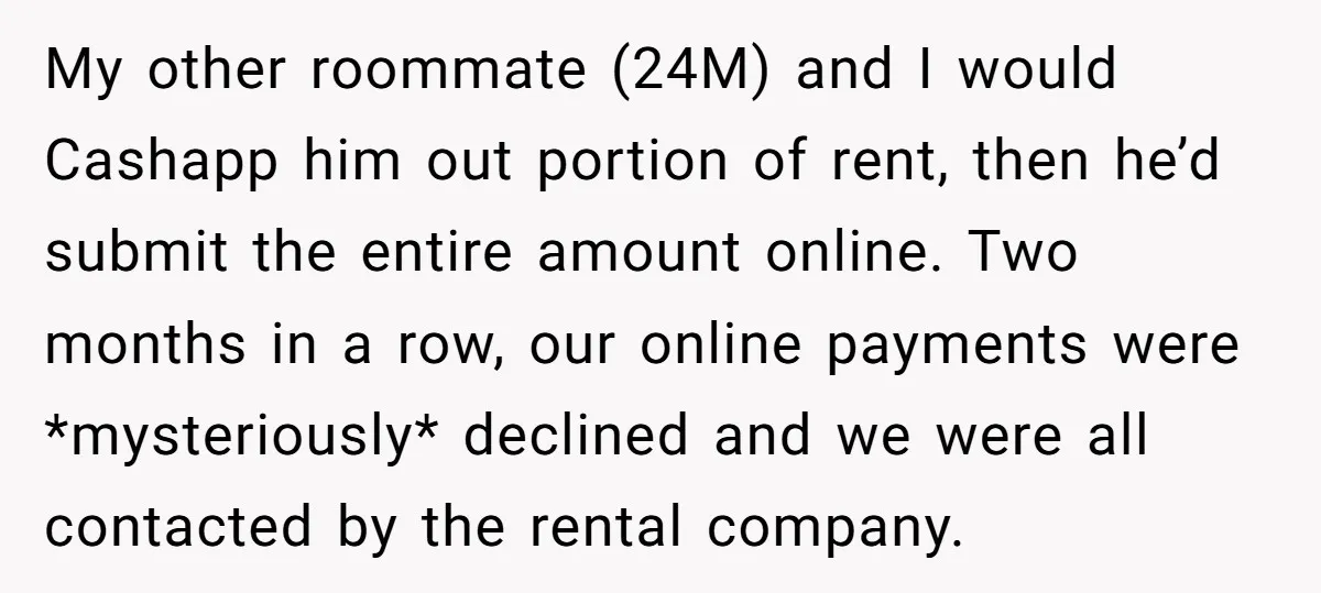 My other roommate (24M) and I would Cashapp him out portion of rent, then he’d submit the entire amount online. Two months in a row, our online payments were *mysteriously*...