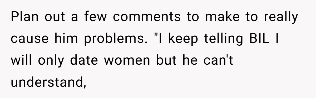 Plan out a few comments to make to really cause him problems. "I keep telling BIL I will only date women but he can't understand,