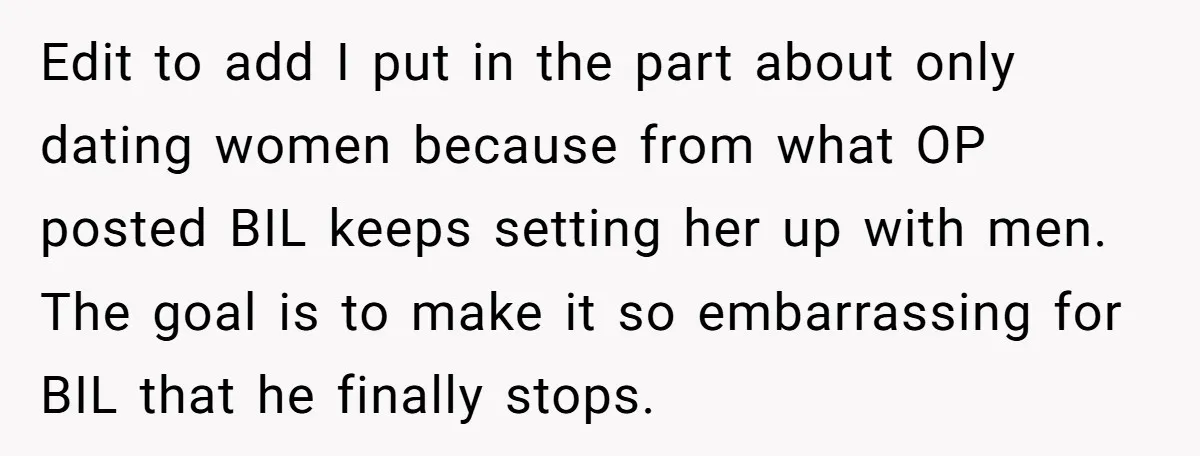 Edit to add I put in the part about only dating women because from what OP posted BIL keeps setting her up with men. The goal is to make it...