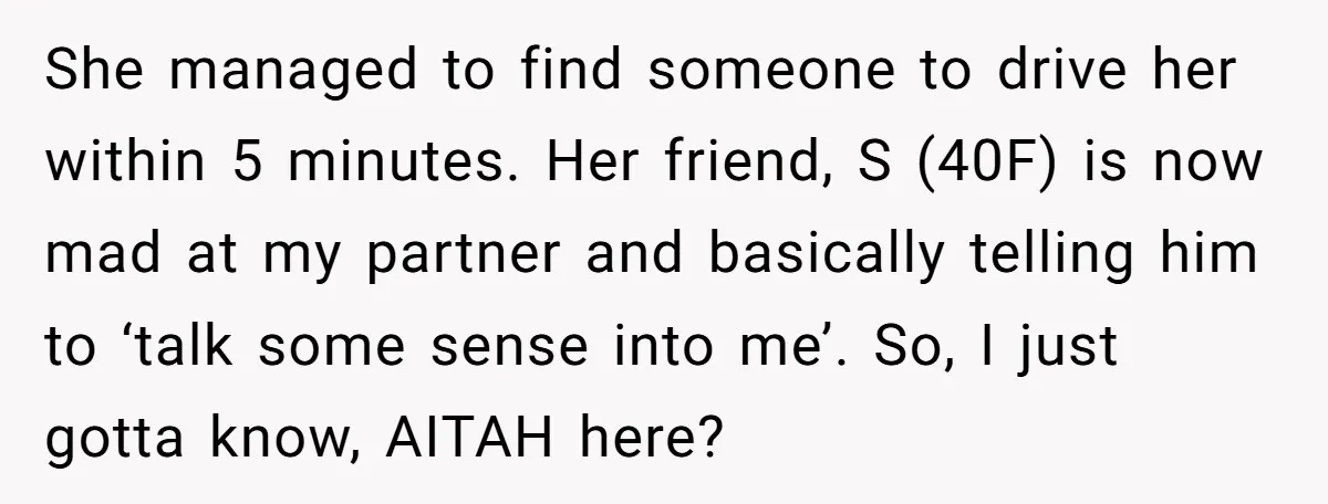 She managed to find someone to drive her within 5 minutes. Her friend, S (40F) is now mad at my partner and basically telling him to ‘talk some sense into...