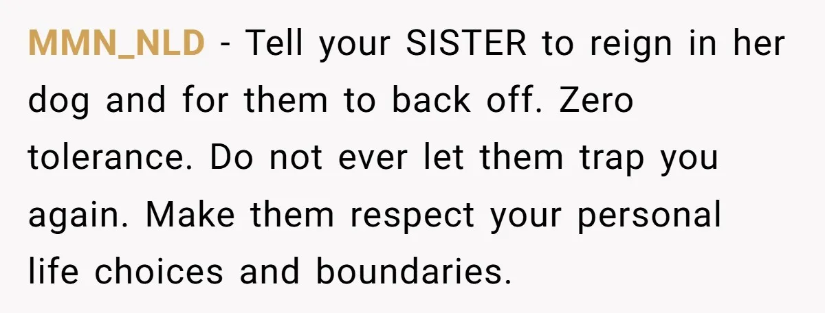 MMN_NLD − Tell your SISTER to reign in her dog and for them to back off. Zero tolerance. Do not ever let them trap you again. Make them respect your...
