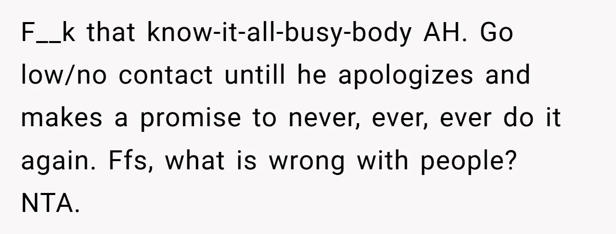 F__k that know-it-all-busy-body AH. Go low/no contact untill he apologizes and makes a promise to never, ever, ever do it again. Ffs, what is wrong with people? NTA.