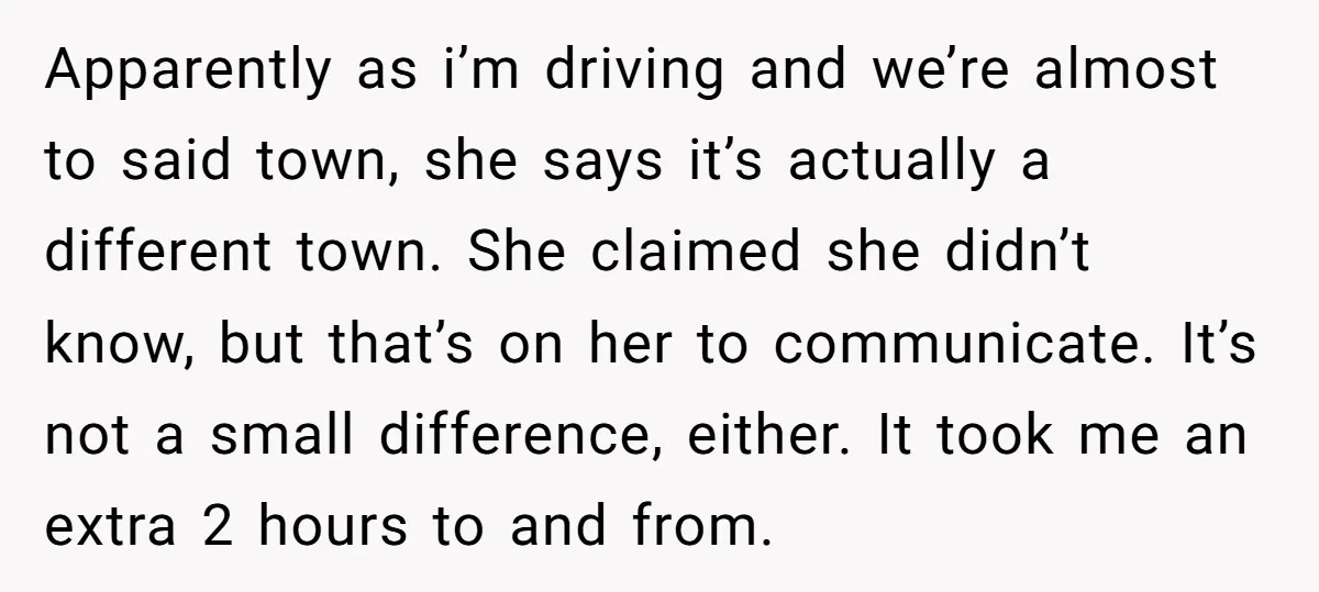 Apparently as i’m driving and we’re almost to said town, she says it’s actually a different town. She claimed she didn’t know, but that’s on her to communicate. It’s not...