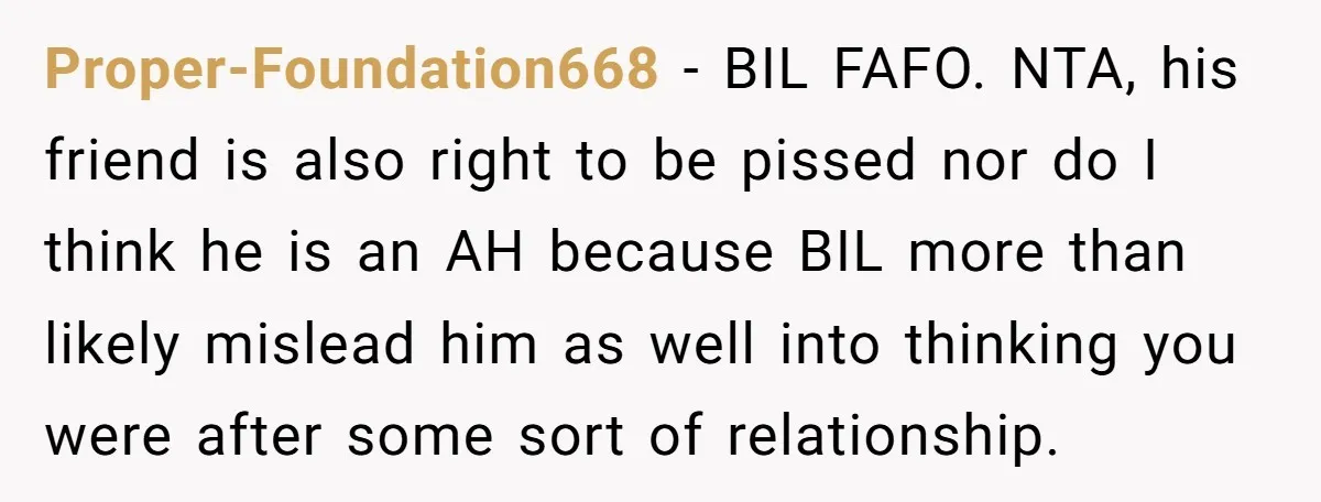 Proper-Foundation668 − BIL FAFO. NTA, his friend is also right to be pissed nor do I think he is an AH because BIL more than likely mislead him as well...