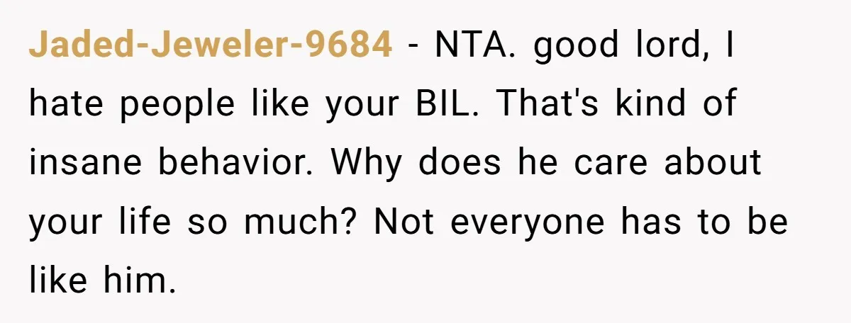 Jaded-Jeweler-9684 − NTA. good lord, I hate people like your BIL. That's kind of insane behavior. Why does he care about your life so much? Not everyone has to be...