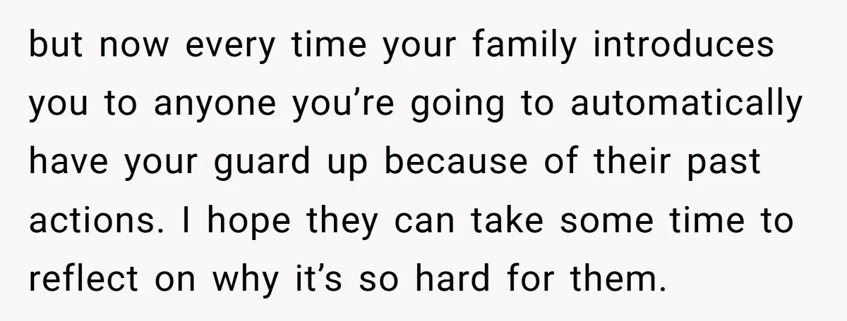 but now every time your family introduces you to anyone you’re going to automatically have your guard up because of their past actions. I hope they can take some time...