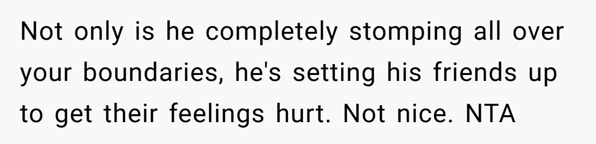 Not only is he completely stomping all over your boundaries, he's setting his friends up to get their feelings hurt. Not nice. NTA