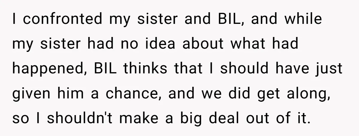I confronted my sister and BIL, and while my sister had no idea about what had happened, BIL thinks that I should have just given him a chance, and we...