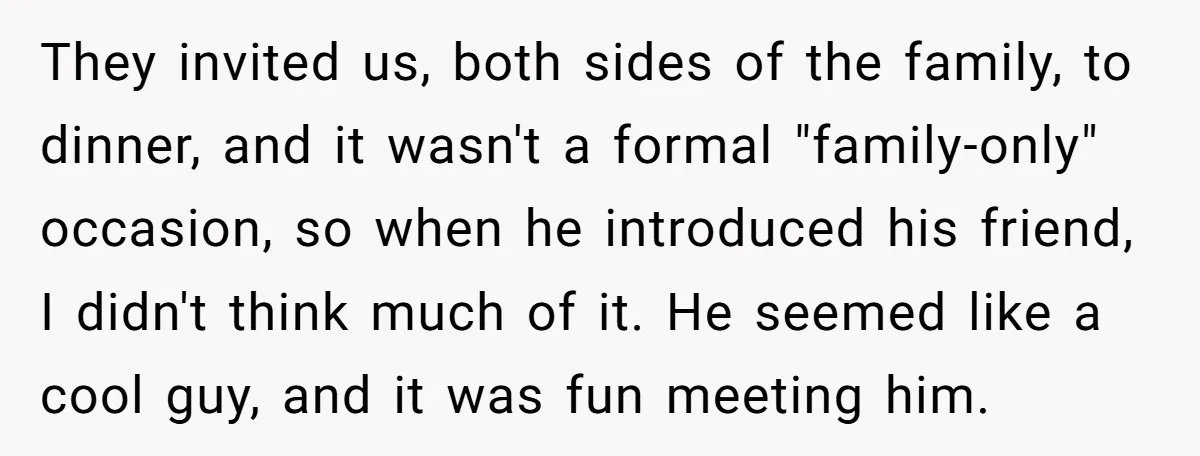 They invited us, both sides of the family, to dinner, and it wasn't a formal "family-only" occasion, so when he introduced his friend, I didn't think much of it. He...