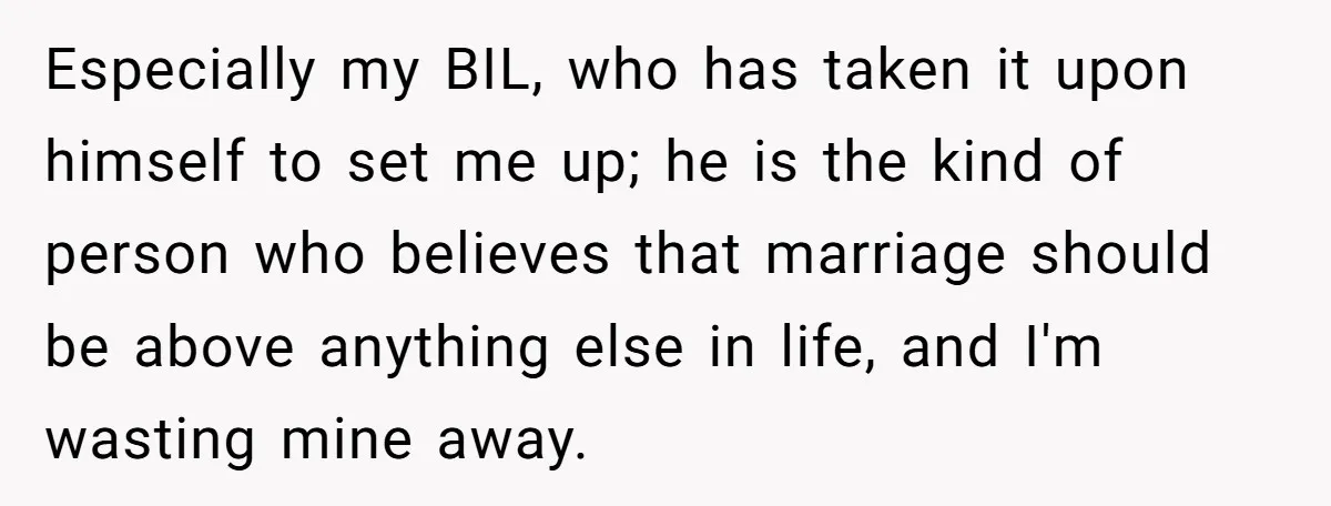 Especially my BIL, who has taken it upon himself to set me up; he is the kind of person who believes that marriage should be above anything else in life,...