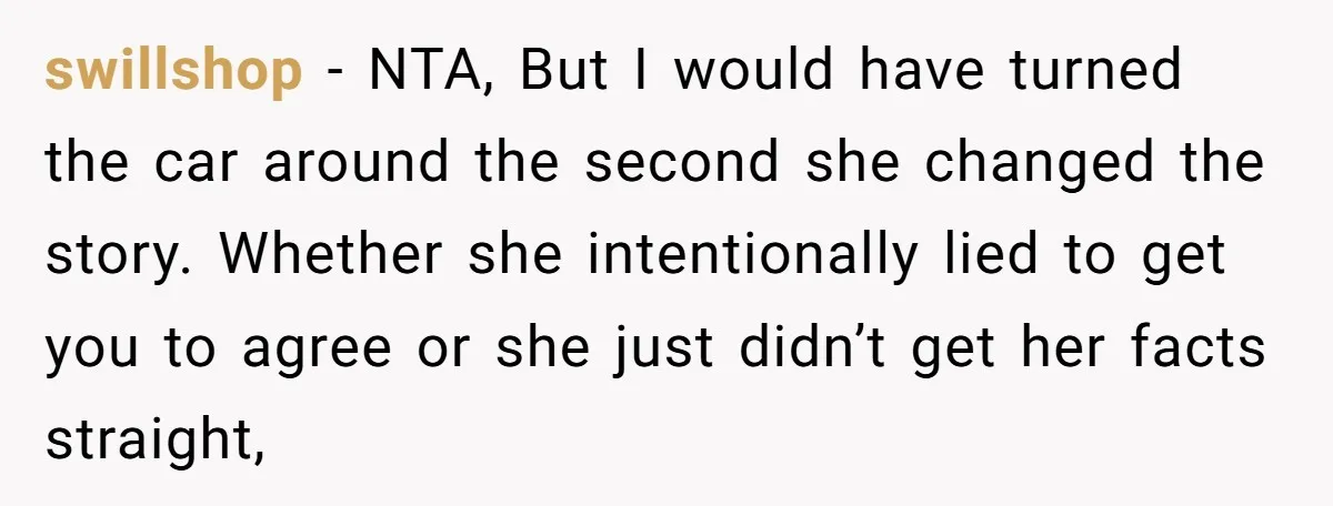 swillshop − NTA, But I would have turned the car around the second she changed the story. Whether she intentionally lied to get you to agree or she just didn’t...