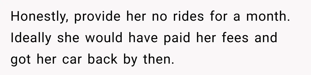 Honestly, provide her no rides for a month. Ideally she would have paid her fees and got her car back by then.