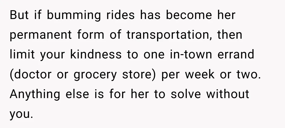 But if bumming rides has become her permanent form of transportation, then limit your kindness to one in-town errand (doctor or grocery store) per week or two. Anything else is...