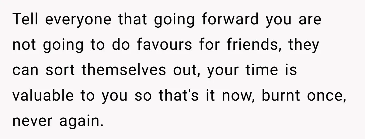 Tell everyone that going forward you are not going to do favours for friends, they can sort themselves out, your time is valuable to you so that's it now, burnt...