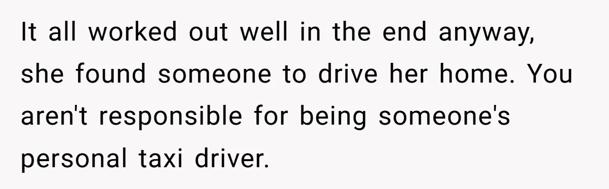 It all worked out well in the end anyway, she found someone to drive her home. You aren't responsible for being someone's personal taxi driver.