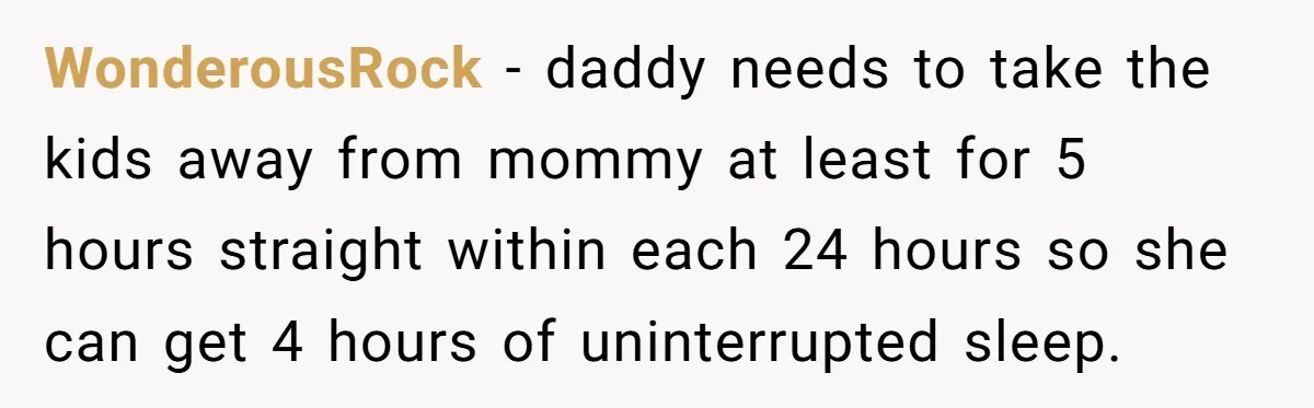 WonderousRock - daddy needs to take the kids away from mommy at least for 5 hours straight within each 24 hours so she can get 4 hours of uninterrupted sleep.