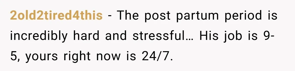 2old2tired4this - The post partum period is incredibly hard and stressful… His job is 9-5, yours right now is 24/7.