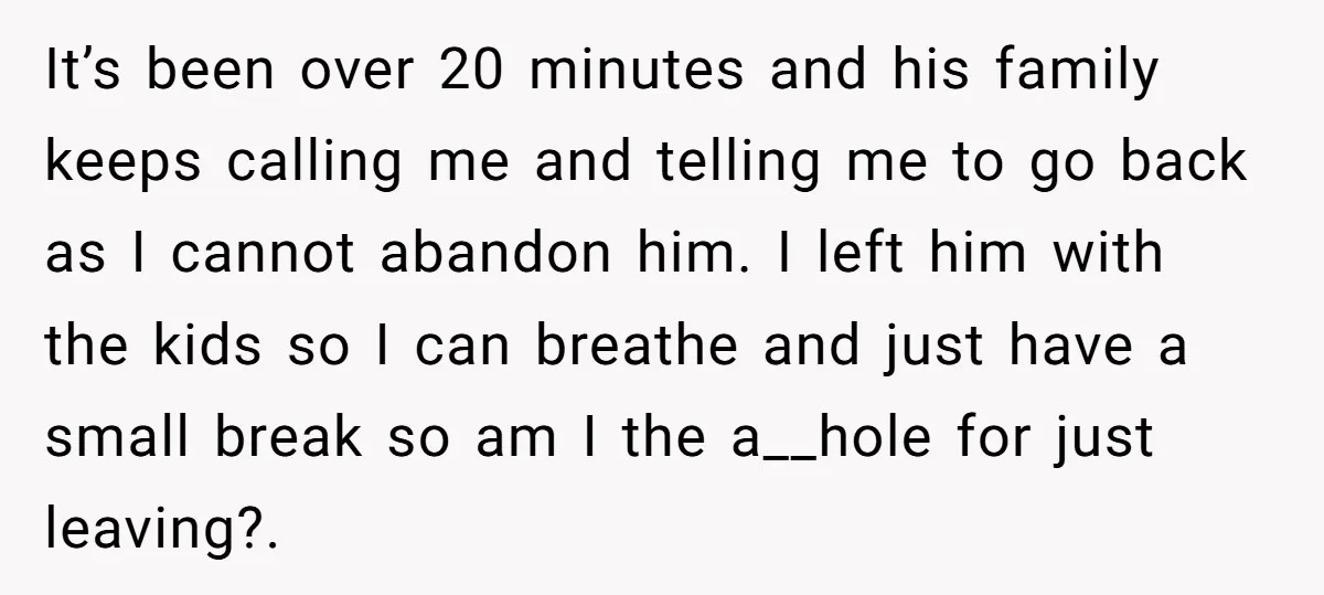 It’s been over 20 minutes and his family keeps calling me and telling me to go back as I cannot abandon him. I left him with the kids so I...