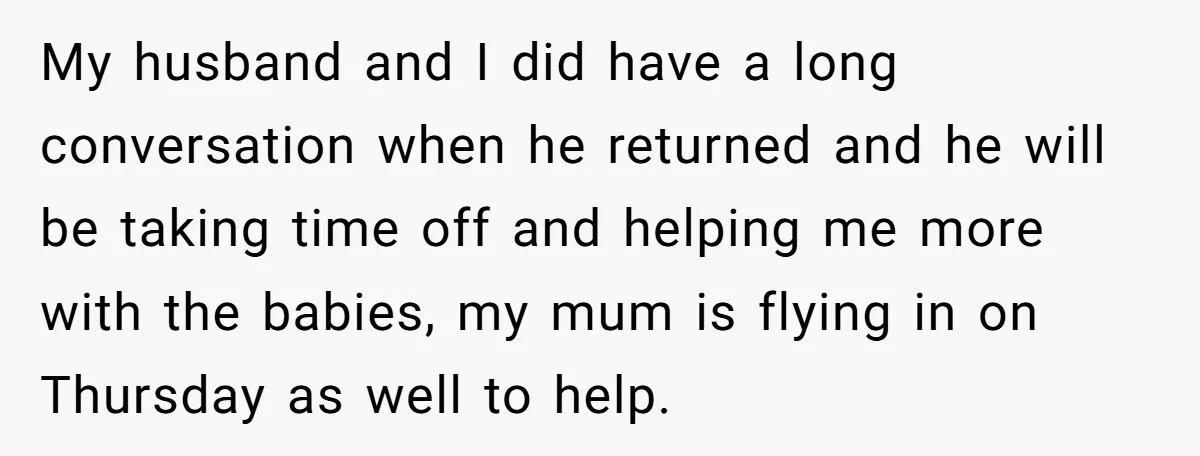 My husband and I did have a long conversation when he returned and he will be taking time off and helping me more with the babies, my mum is flying...