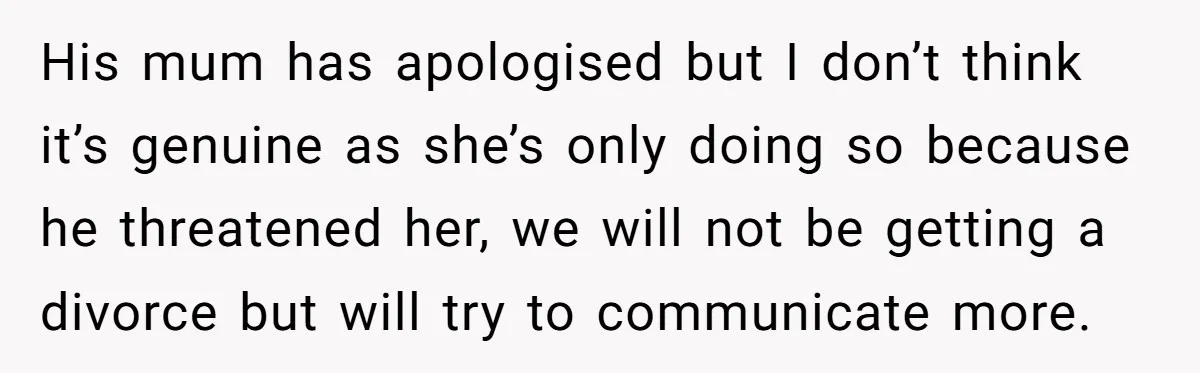 His mum has apologised but I don’t think it’s genuine as she’s only doing so because he threatened her, we will not be getting a divorce but will try to...