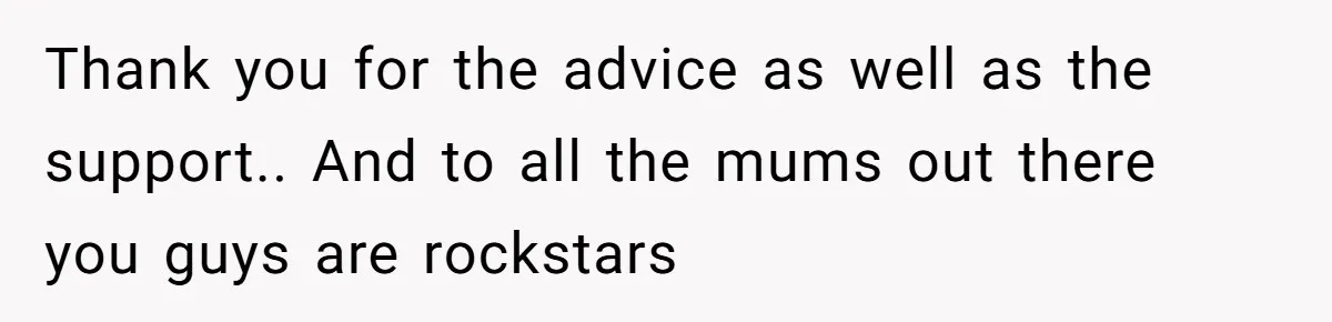 Thank you for the advice as well as the support.. And to all the mums out there you guys are rockstars