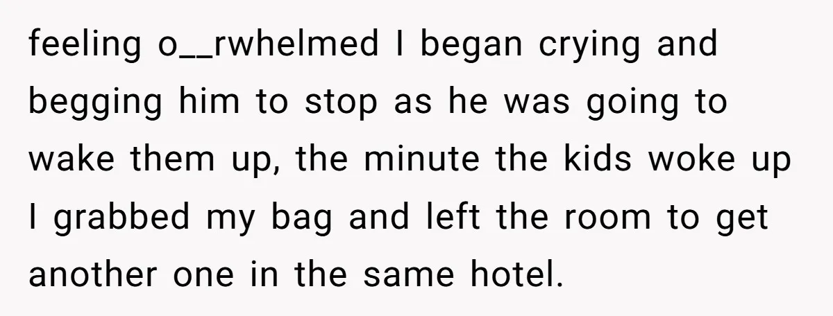 feeling o__rwhelmed I began crying and begging him to stop as he was going to wake them up, the minute the kids woke up I grabbed my bag and left...