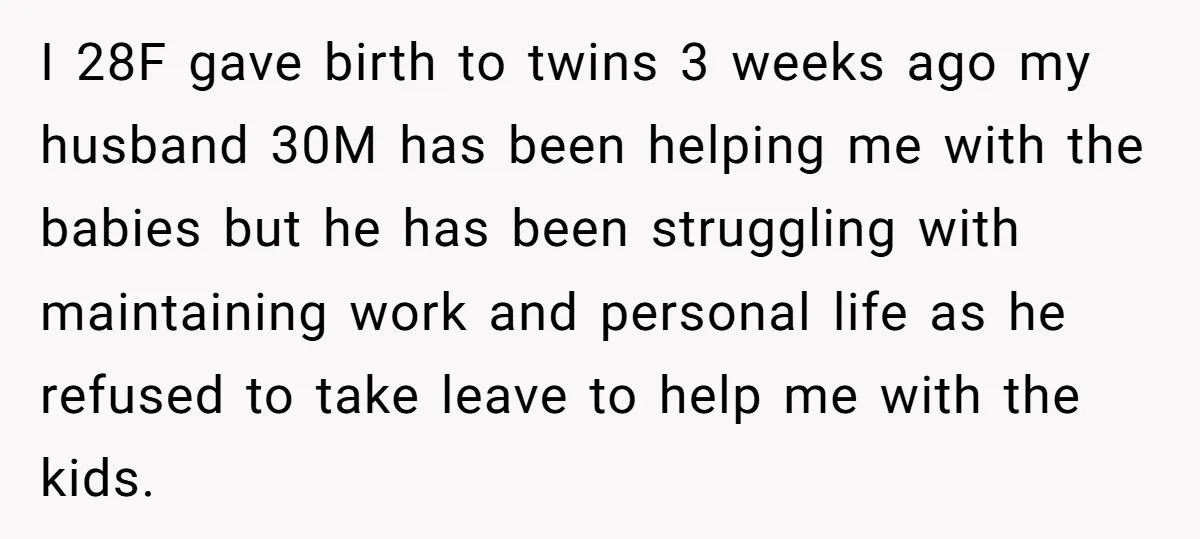 I 28F gave birth to twins 3 weeks ago my husband 30M has been helping me with the babies but he has been struggling with maintaining work and personal life...