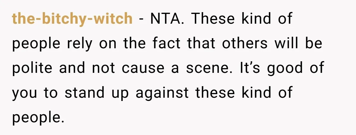 the-bitchy-witch − NTA. These kind of people rely on the fact that others will be polite and not cause a scene. It’s good of you to stand up against these...
