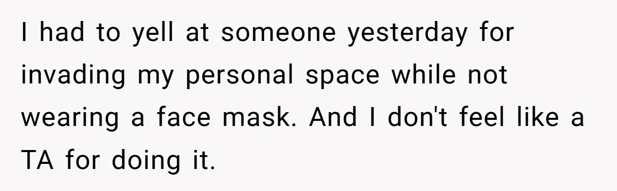 I had to yell at someone yesterday for invading my personal space while not wearing a face mask. And I don't feel like a TA for doing it.