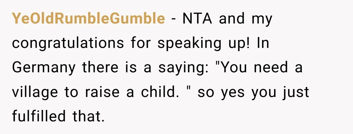 YeOldRumbleGumble − NTA and my congratulations for speaking up! In Germany there is a saying: "You need a village to raise a child. " so yes you just fulfilled that.