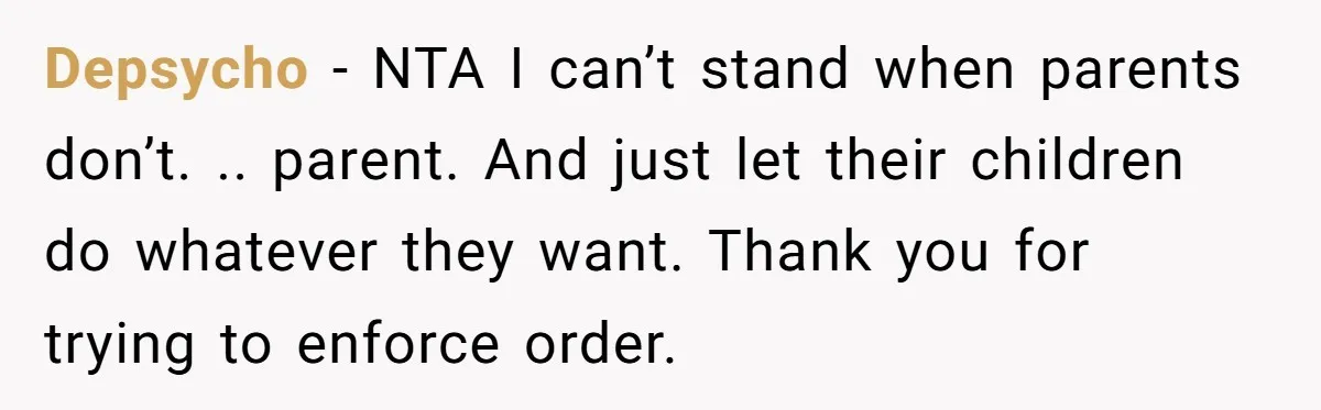 Depsycho − NTA I can’t stand when parents don’t. .. parent. And just let their children do whatever they want. Thank you for trying to enforce order.