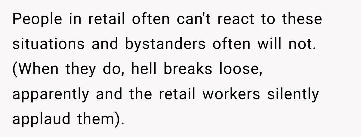 People in retail often can't react to these situations and bystanders often will not. (When they do, hell breaks loose, apparently and the retail workers silently applaud them).