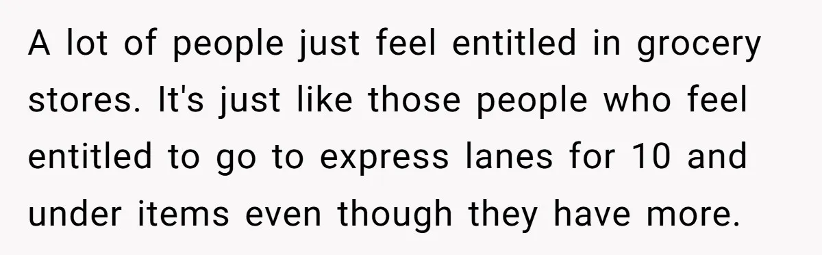 A lot of people just feel entitled in grocery stores. It's just like those people who feel entitled to go to express lanes for 10 and under items even though...