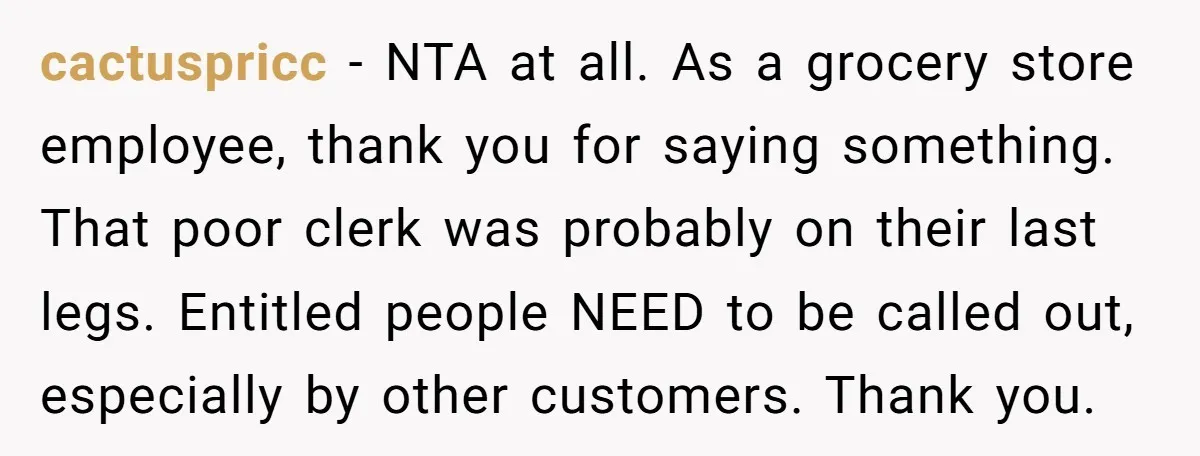 cactuspricc − NTA at all. As a grocery store employee, thank you for saying something. That poor clerk was probably on their last legs. Entitled people NEED to be called...