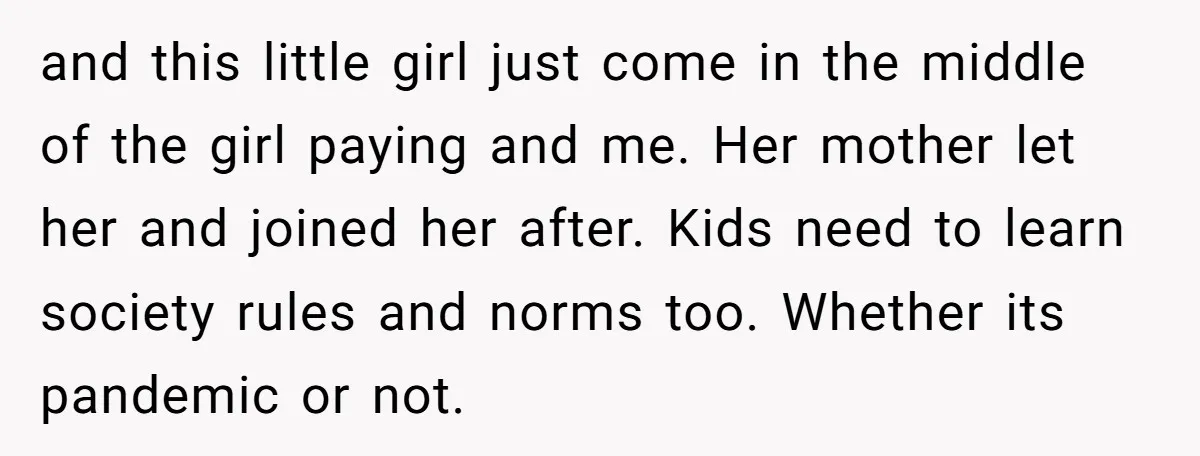 and this little girl just come in the middle of the girl paying and me. Her mother let her and joined her after. Kids need to learn society rules and...