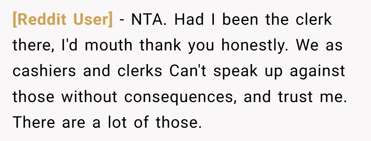 [Reddit User] − NTA. Had I been the clerk there, I'd mouth thank you honestly. We as cashiers and clerks Can't speak up against those without consequences, and trust me....