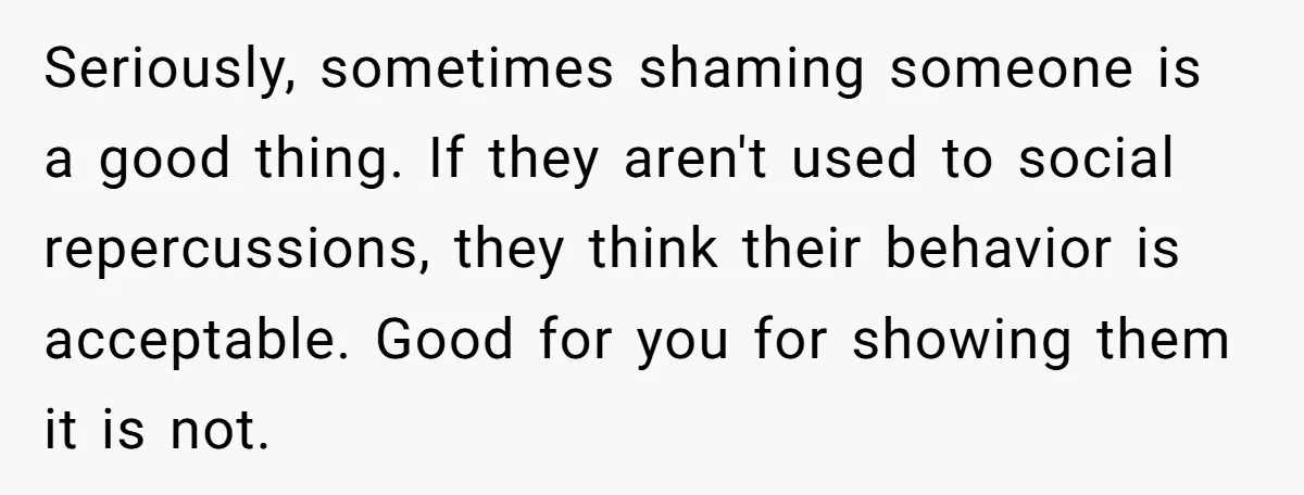 Seriously, sometimes shaming someone is a good thing. If they aren't used to social repercussions, they think their behavior is acceptable. Good for you for showing them it is not.