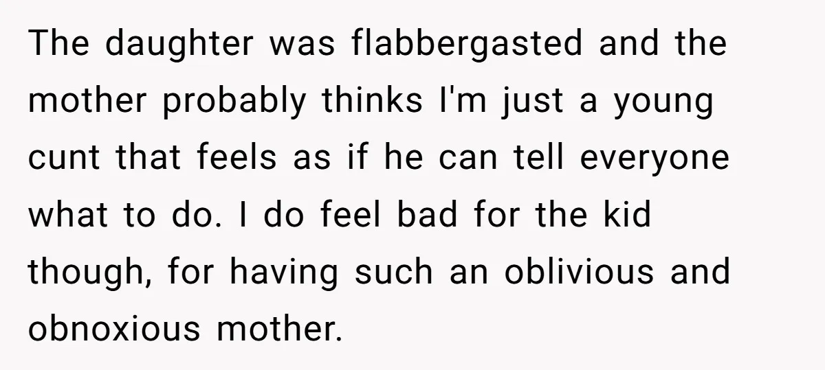 The daughter was flabbergasted and the mother probably thinks I'm just a young cunt that feels as if he can tell everyone what to do. I do feel bad for...