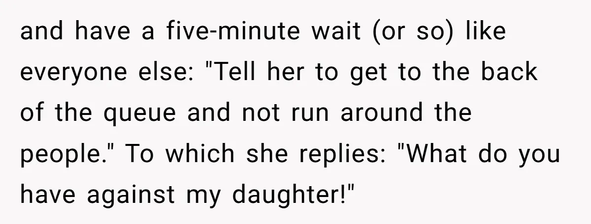 and have a five-minute wait (or so) like everyone else: "Tell her to get to the back of the queue and not run around the people." To which she replies:...