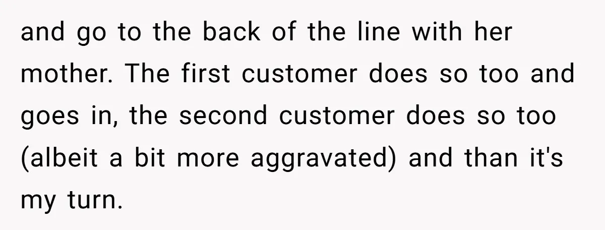 and go to the back of the line with her mother. The first customer does so too and goes in, the second customer does so too (albeit a bit more...