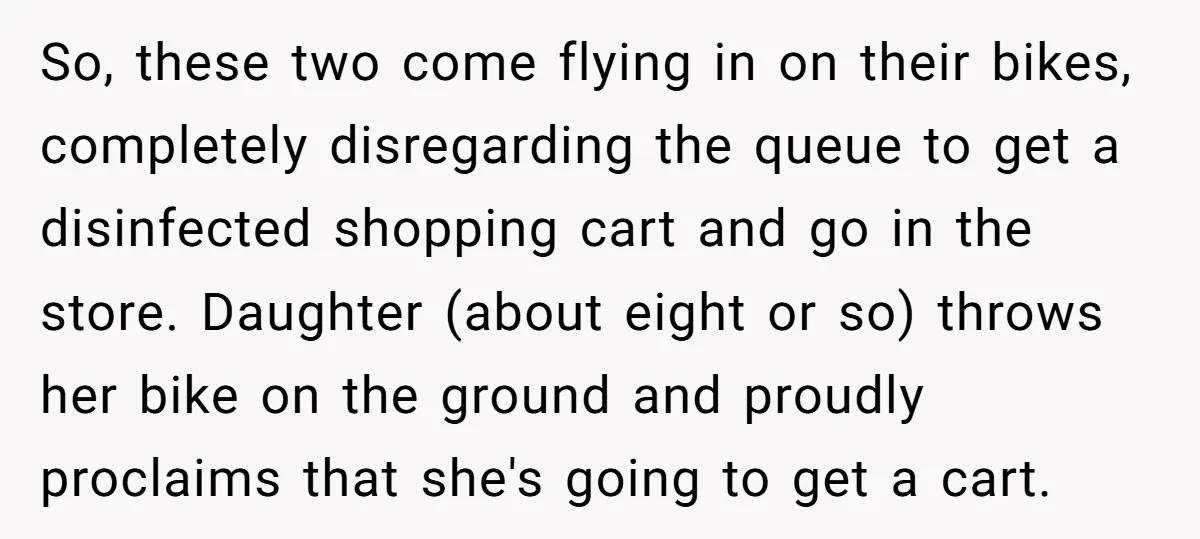 So, these two come flying in on their bikes, completely disregarding the queue to get a disinfected shopping cart and go in the store. Daughter (about eight or so) throws...
