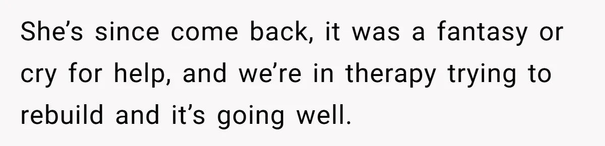 She’s since come back, it was a fantasy or cry for help, and we’re in therapy trying to rebuild and it’s going well.
