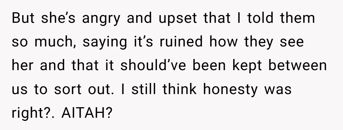 But she’s angry and upset that I told them so much, saying it’s ruined how they see her and that it should’ve been kept between us to sort out. I...