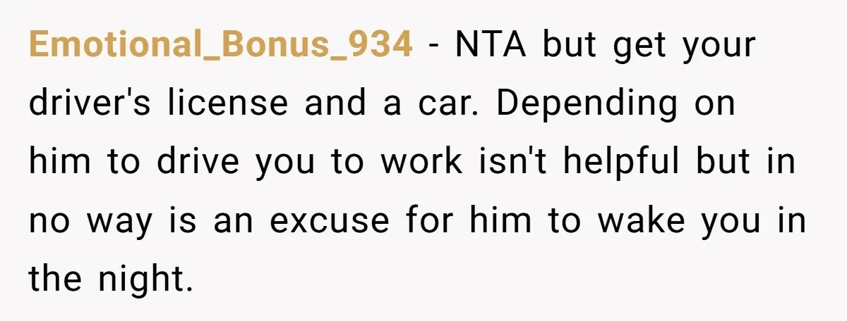 Emotional_Bonus_934 - NTA but get your driver's license and a car. Depending on him to drive you to work isn't helpful but in no way is an excuse for him...